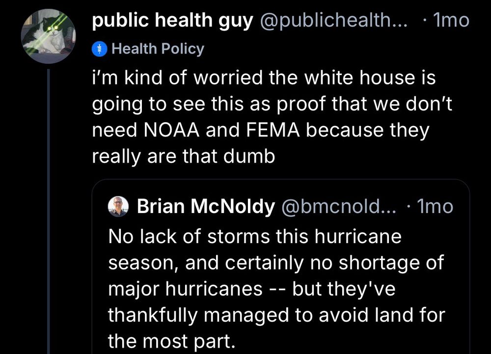 public health guy @publichealth... •Imo
Health Policy
i'm kind of worried the white house is going to see this as proof that we don't need NOAA and FEMA because they really are that dumb
Brian McNoldy @bmcnold... • 1mo
No lack of storms this hurricane season, and certainly no shortage of major hurricanes -- but they've thankfully managed to avoid land for the most part.