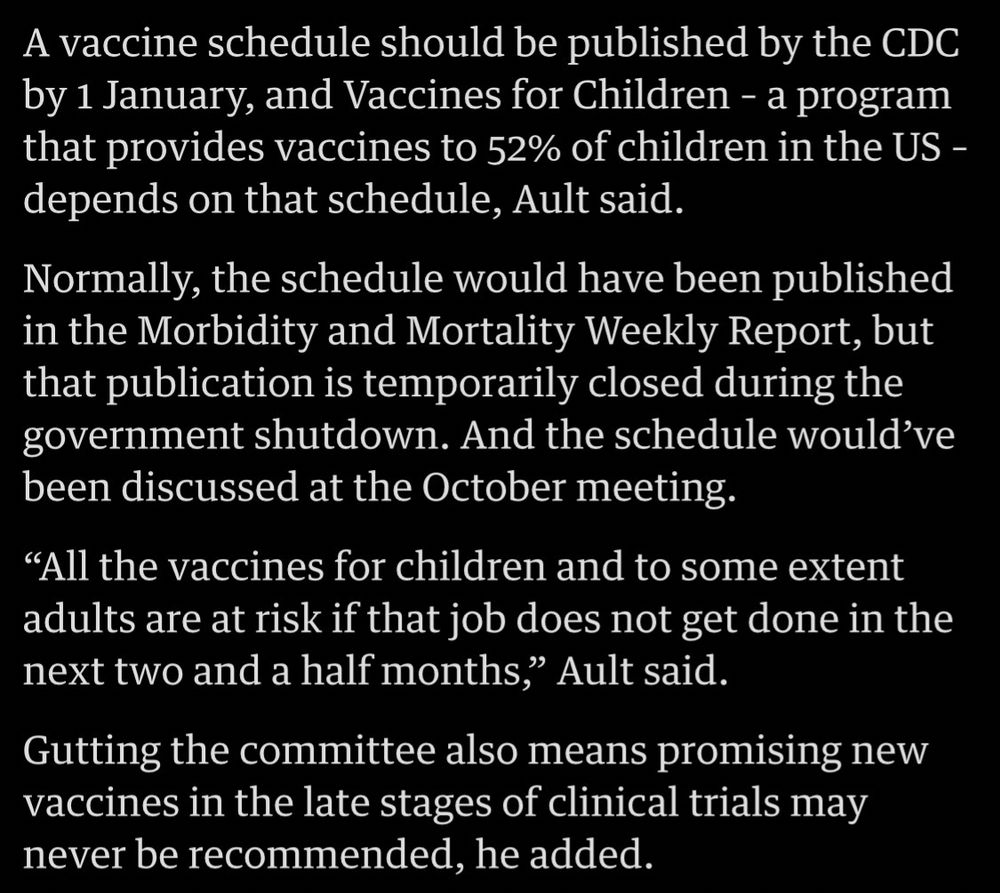 A vaccine schedule should be published by the CDC by 1 January, and Vaccines for Children - a program that provides vaccines to 52% of children in the US - depends on that schedule, Ault said.
Normally, the schedule would have been published in the Morbidity and Mortality Weekly Report, but that publication is temporarily closed during the government shutdown. And the schedule would've been discussed at the October meeting.
"All the vaccines for children and to some extent adults are at risk if that job does not get done in the next two and a half months," Ault said.
Gutting the committee also means promising new vaccines in the late stages of clinical trials may never be recommended, he added.