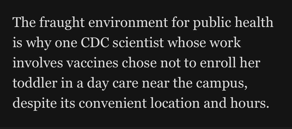 The fraught environment for public health is why one CDC scientist whose work involves vaccines chose not to enroll her toddler in a day care near the campus, despite its convenient location and hours.