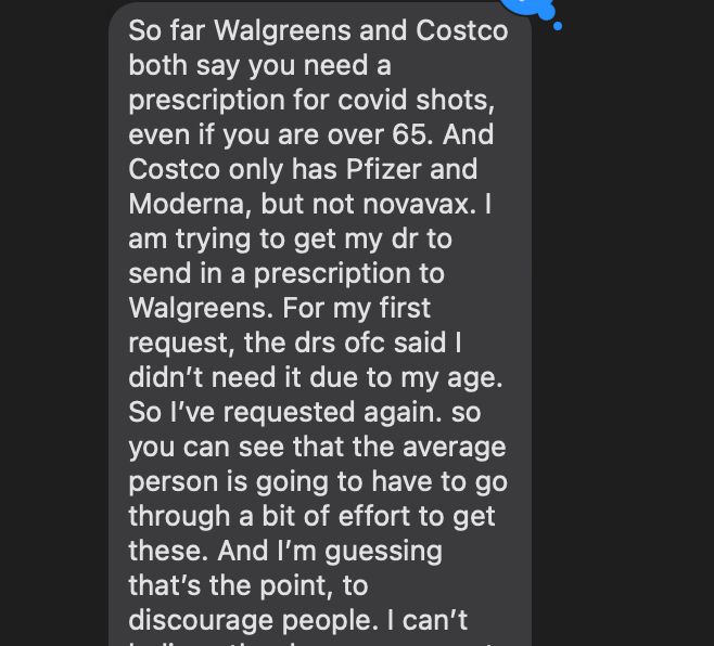 So far Walgreens and Costco both say you need a prescription for covid shots, even if you are over 65. And Costco only has Pfizer and Moderna, but not novavax. I am trying to get my dr to send in a prescription to Walgreens. For my first request, the drs ofc said I didn’t need it due to my age. So I’ve requested again. so you can see that the average person is going to have to go through a bit of effort to get these. And I’m guessing that’s the point, to discourage people. I can’t