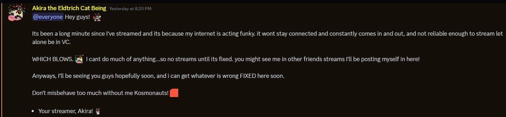 A message from Akira's Discord explaining a temporary break, reading as such:

Hey guys!

It's been a long minute since I've streamed, and its because my internet is acting funky. it wont stay connected and constantly comes in and out, and not reliable enough to stream let alone be in VC. 

WHICH BLOWS. I can't do much of anything...so no streams until its fixed. you might see me in other friends streams I'll be posting myself in here!

Anyways, I'll be seeing you guys hopefully soon, and i can get whatever is wrong FIXED here soon.

Don't misbehave too much without me Kosmonauts!

Your streamer, Akira! 