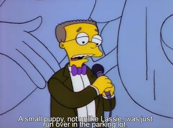 From the show The Simpsons. Smithers onstage with a mic, says "A small puppy, not unlike Lassie, was just run over in the parking lot."