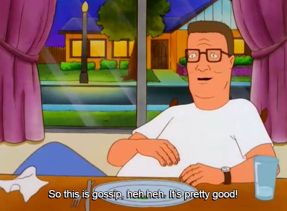 From the show King of the Hill. Hank sits at the table after finishing a big dinner. He says "So this is gossip, heh heh. It's pretty good!"