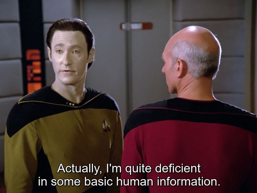 From the show Star Trek: The Next Generation. Data talks to Tasha Yar over the shoulder of Patrick Stewart's stand-in. He says "Actually, I'm quite deficient in some basic human information."