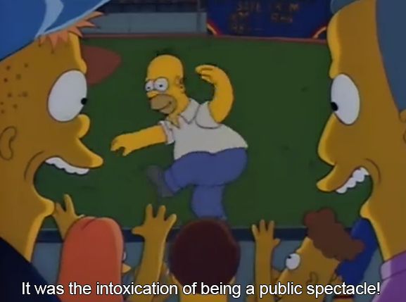 From the show The Simpsons. Homer dances on a dugout. Sub - "It was the intoxication of being a public spectacle!"