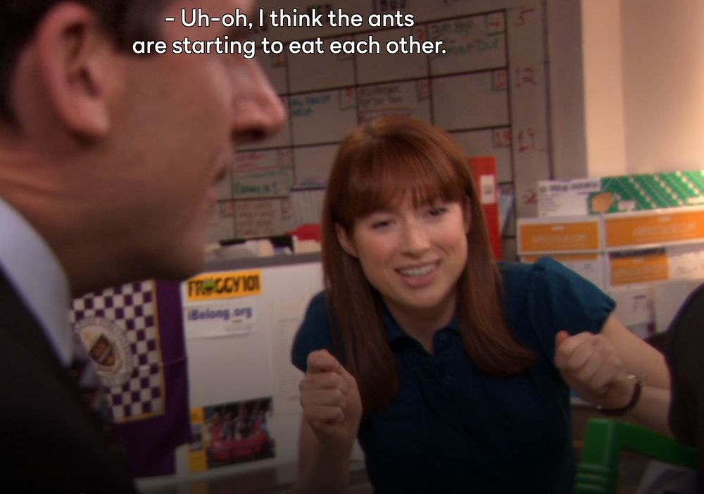 From the show The Office. Looking at another person holding an ant farm, Kelly "Erin" Hannon says "Uh-oh, I think the ants are starting to eat each other."