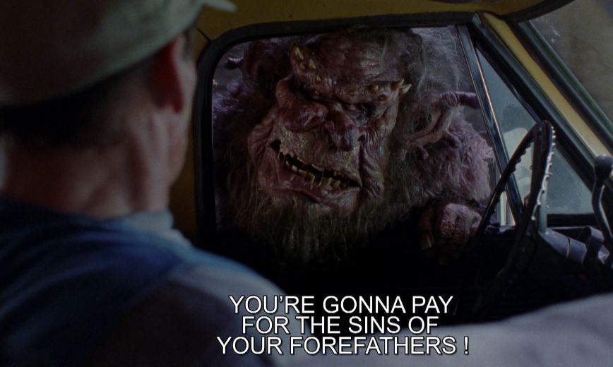 From the film Ernest Scared Stupid. A troll sticks its head into Ernest's car window and screams at him: "YOU'RE GONNA PAY FOR THE SINS OF YOUR FOREFATHERS!"