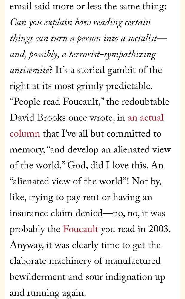 email said more or less the same thing: Can you explain how reading certain things can turn a person into a socialist—and, possibly, a terrorist-sympathizing antisemite? It’s a storied gambit of the right at its most grimly predictable. “People read Foucault,” the redoubtable David Brooks once wrote, in an actual column that I’ve all but committed to memory, “and develop an alienated view of the world.” God, did I love this. An “alienated view of the world”! Not by, like, trying to pay rent or having an insurance claim denied—no, no, it was probably the Foucault you read in 2003. Anyway, it was clearly time to get the elaborate machinery of manufactured bewilderment and sour indignation up and running again.