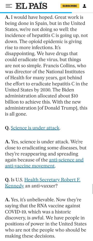 would have hoped. Great work is being done in Spain, but in the United States, we’re not doing so well: the incidence of hepatitis C is going up, not down. The opioid epidemic is giving rise to more infections. It’s disappointing. We have drugs that could eradicate the virus, but things are not so simple. Francis Collins, who was director of the National Institutes of Health for many years, got behind the effort to eradicate hepatitis C in the United States by 2030. The Biden administration allocated about $10 billion to achieve this. With the new administration [of Donald Trump], this is all gone.

Q. Science is under attack.

A. Yes, science is under attack. We’re close to eradicating some diseases, but they’re reappearing and spreading again because of the anti-science and anti-vaccine movement.

Q. Is U.S. Health Secretary Robert F. Kennedy an anti-vaxxer?

A. Yes, it’s unbelievable. Now they’re saying that the RNA vaccine against COVID-19, which was a historic discovery, is awful. We have people in positions of power in the United States who are not the people who should be making these decisions.