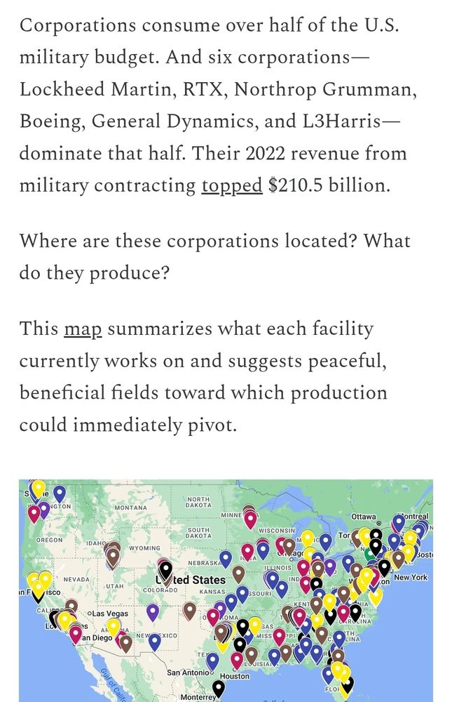 Corporations consume over half of the U.S. military budget. And six corporations—Lockheed Martin, RTX, Northrop Grumman, Boeing, General Dynamics, and L3Harris—dominate that half. Their 2022 revenue from military contracting topped $210.5 billion.

Where are these corporations located? What do they produce?

This map summarizes what each facility currently works on and suggests peaceful, beneficial fields toward which production could immediately pivot.

(Above a map of the continental US with pins of different colors populating most of the eastern part of the united states)
