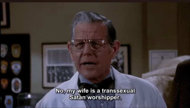 The forensic scientist in Naked Gun- an older white guy with gray hair and square glasses, bow tie and lab coat, responding to the question of why he's going to be on Geraldo and if it had anything to do with finding Noah's Ark
No, my wife is a transsexual Satan worshipper
