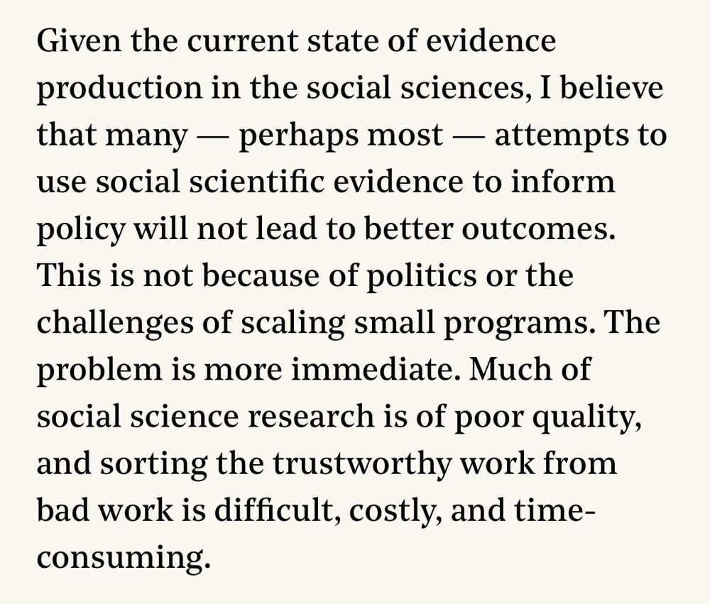 Text from an article:

Given the current state of evidence production in the social sciences, I believe that many - perhaps most - attempts to use social scientific evidence to inform policy will not lead to better outcomes.
This is not because of politics or the challenges of scaling small programs. The problem is more immediate. Much of social science research is of poor quality, and sorting the trustworthy work from bad work is difficult, costly, and time-consuming.