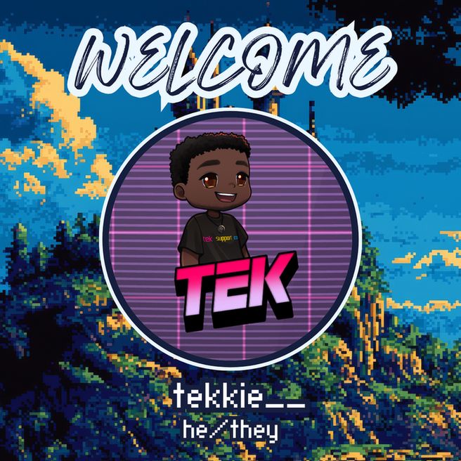 This is an announcement post for a new member in our community. At the top it says "Welcome" in a handwritten font. Beneath that is a circular image of the new member's profile. It is a a person with dark skin, dark eyes, and dark hair wearing a black shirt that says "Tek Support Co" in the same colors as the pansexual flag. The name "Tek" is written in all caps beneath the character in a pink to white graident font. The background is a retrowave style background grid that is mainly purple with pink accent lines. 

Underneath the profile image, it says the person's name "tekkie__" and the pronouns "he/they" in a pixelated font. The entire image is in front of a pixel art style background of a castle on a mountain.