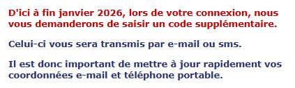 D'ici à fin janvier 2026, lors de votre connexion, nous vous demanderons de saisir un code supplémentaire.

Celui-ci vous sera transmis par e-mail ou sms.

Il est donc important de mettre à jour rapidement vos coordonnées e-mail et téléphone portable.