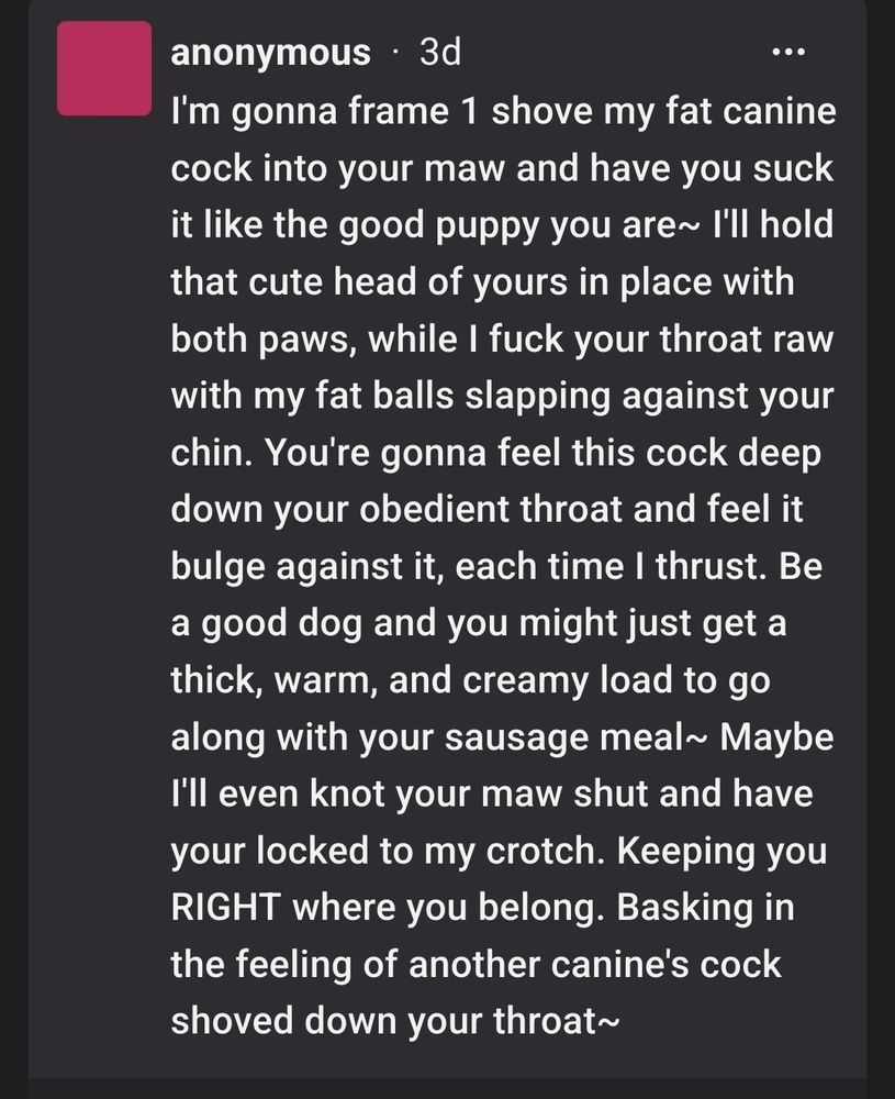 
anonymous 3d

I'm gonna frame 1 shove my fat canine cock into your maw and have you suck it like the good puppy you are~ I'll hold that cute head of yours in place with both paws, while I fuck your throat raw with my fat balls slapping against your chin. You're gonna feel this cock deep down your obedient throat and feel it bulge against it, each time I thrust. Be a good dog and you might just get a thick, warm, and creamy load to go along with your sausage meal~ Maybe I'll even knot your maw shut and have your locked to my crotch. Keeping you RIGHT where you belong. Basking in the feeling of another canine's cock shoved down your throat~
