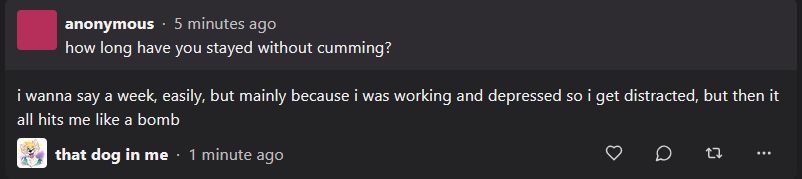 Q: 

how long have you stayed without cumming?

A: i wanna say a week, easily, but mainly because i was working and depressed so i get distracted, but then it all hits me like a bomb
