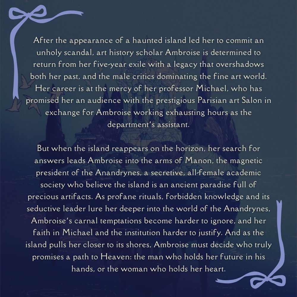 "After the appearance of a haunted island caused her to commit an unholy scandal, art history scholar Ambroise is determined to return from her five-year exile with a legacy that overshadows both her past, and the male critics dominating the fine art world. Her career is at the mercy of her professor Michael, who has promised her an audience with the prestigious art Salon in exchange for Ambroise working exhausting hours as the department's assistant. 

But when the island reappears on the horizon, her search for answers leads Ambroise into the arms of Manon, the magnetic president of the Anandrynes, a secretive, all-female academic society who believe the island is an ancient paradise full of precious artifacts. As profane rituals, forbidden knowledge and its seductive leader lure her deeper into the world of the Anandrynes, Ambroise's carnal temptations become harder to ignore, and her faith in Michael and the institution harder to justify. And as the island pulls her closer to its shores, Ambroise must decide who truly promises a path to Heaven: the man who holds her future in his hands, or the woman who holds her heart."