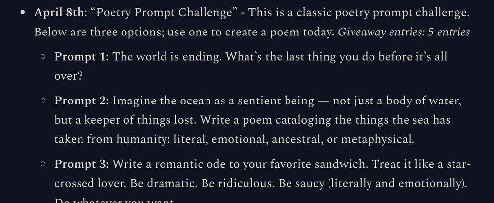April 8th: “Poetry Prompt Challenge” - This is a classic poetry prompt challenge. Below are three options; use one to create a poem today. Giveaway entries: 5 entries

Prompt 1: The world is ending. What’s the last thing you do before it’s all over?

Prompt 2: Imagine the ocean as a sentient being — not just a body of water, but a keeper of things lost. Write a poem cataloging the things the sea has taken from humanity: literal, emotional, ancestral, or metaphysical.

Prompt 3: Write a romantic ode to your favorite sandwich. Treat it like a star-crossed lover. Be dramatic. Be ridiculous. Be saucy (literally and emotionally). Do whatever you want.