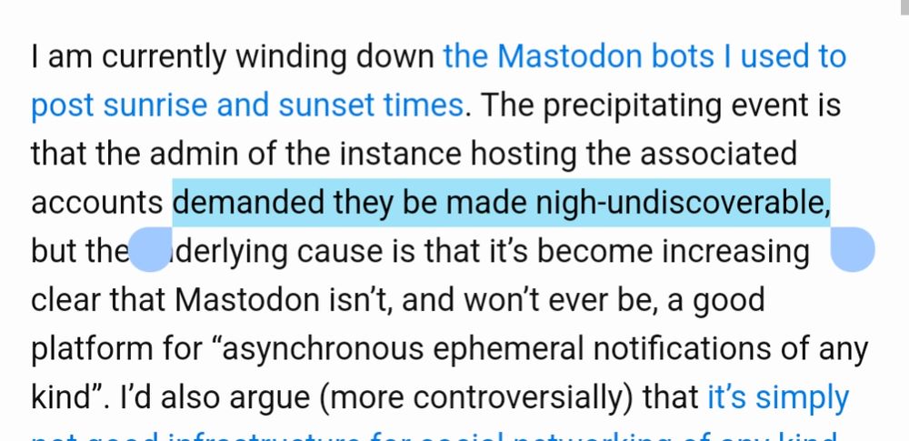 "I am currently winding down the Mastodon bots I used to post sunrise and sunset times. The precipitating event is that the admin of the instance hosting the associated accounts demanded they be made nigh-undiscoverable, but the underlying cause is that it’s become increasing clear that Mastodon isn’t, and won’t ever be, a good platform for “asynchronous ephemeral notifications of any kind”. I’d also argue (more controversially) that it’s simply not good infrastructure for social networking of any kind."