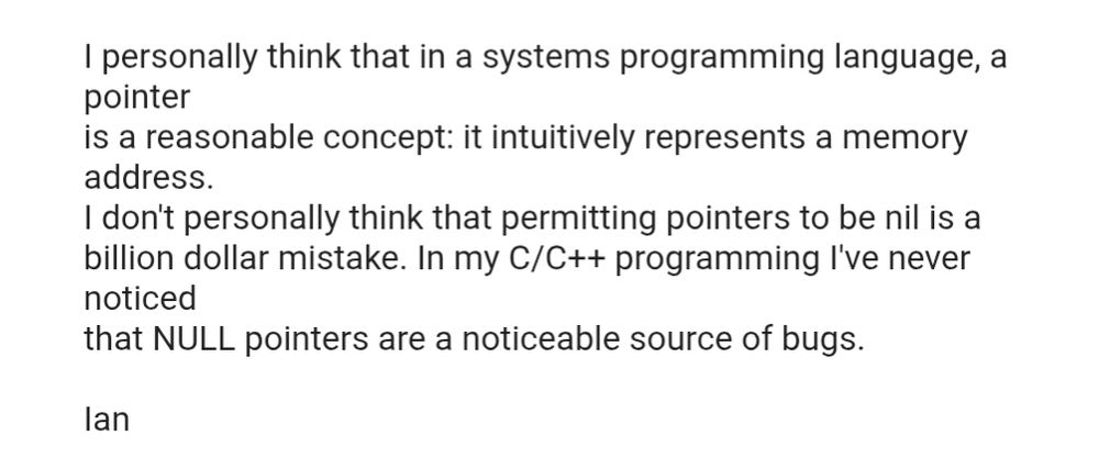 I  personally think that in a systems programming language, a pointer
is a reasonable concept: it intuitively represents a memory address.
I don't personally think that permitting pointers to be nil is a
billion dollar mistake. In my C/C++ programming I've never noticed
that NULL pointers are a noticeable source of bugs.

Ian