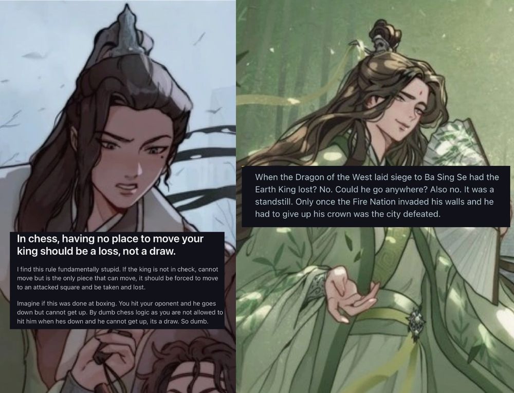 An illustration of Liu Qingge with a mildly annoyed expression paired with a Reddit post reading “In chess, having no place to move your king should be a loss, not a draw.

I find this rule fundamentally stupid. If the king is not in check, cannot move but is the only piece that can move, it should be forced to move to an attacked square and be taken and lost.

Imagine if this was done at boxing. You hit your oponent and he goes down but cannot get up. By dumb chess logic as you are not allowed to hit him when hes down and he cannot get up, it’s a draw. So dumb.”
To the right, an illustration of Shen Qingqiu looking smug, paired with a response that reads, “ When the Dragon of the West laid siege to Ba Sing Se had the Earth King lost? No. Could he go anywhere? Also no. It was a standstill. Only once the Fire Nation invaded his walls and he had to give up his crown was the city defeated.”

You can read the Reddit post here. https://www.reddit.com/r/unpopularopinion/comments/1kxeluk/in_chess_having_no_place_to_move_your_king_should/