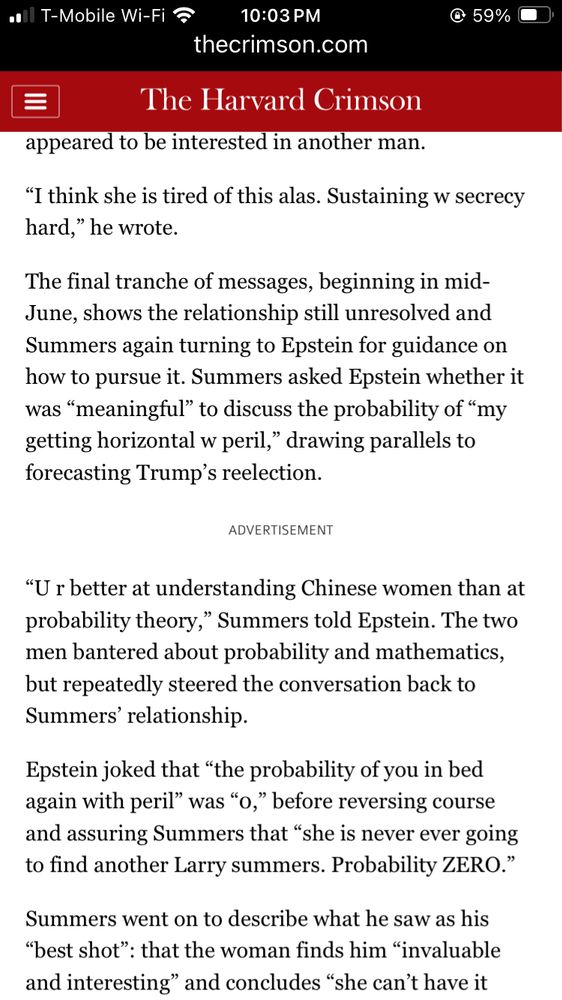 The final tranche of messages, beginning in mid-June, shows the relationship still unresolved and Summers again turning to Epstein for guidance on how to pursue it. Summers asked Epstein whether it was “meaningful” to discuss the probability of “my getting horizontal w peril,” drawing parallels to forecasting Trump’s reelection.

ADVERTISEMENT
“U r better at understanding Chinese women than at probability theory,” Summers told Epstein. The two men bantered about probability and mathematics, but repeatedly steered the conversation back to Summers’ relationship.