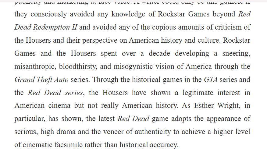 Text: A writer could only be this gullible if they consciously avoided any knowledge of Rockstar Games beyond Red Dead Redemption II and avoided any of the copious amounts of criticism of the Housers and their perspective on American history and culture. Rockstar Games and the Housers spent over a decade developing a sneering, misanthropic, bloodthirsty, and misogynistic vision of America through the Grand Theft Auto series. Through the historical games in the GTA series and the Red Dead series, the Housers have shown a legitimate interest in American cinema but not really American history. As Esther Wright, in particular, has shown, the latest Red Dead game adopts the appearance of serious, high drama and the veneer of authenticity to achieve a higher level of cinematic facsimile rather than historical accuracy.