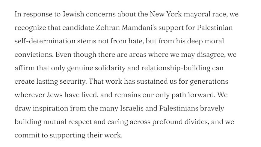 Text: In response to Jewish concerns about the New York mayoral race, we recognize that candidate Zohran Mamdani's support for Palestinian self-determination stems not from hate, but from his deep moral convictions. Even though there are areas where we may disagree, we affirm that only genuine solidarity and relationship-building can create lasting security. That work has sustained us for generations wherever Jews have lived, and remains our only path forward. We draw inspiration from the many Israelis and Palestinians bravely building mutual respect and caring across profound divides, and we commit to supporting their work.