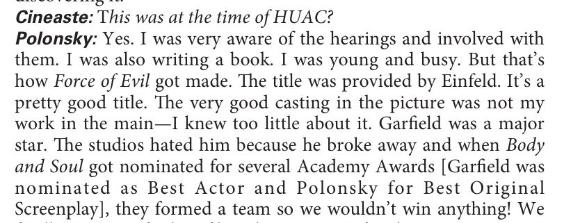 Text: Cineaste: This was at the time of HUAC?  Polonsky: Yes. I was very aware of the hearings and involved with them. I was also writing a book. I was young and busy. But that’s how Force of Evil got made. The title was provided by Einfeld. It’s a pretty good title. The very good casting in the picture was not my work in the main—I knew too little about it. Garfield was a major star. The studios hated him because he broke away and when Body and Soul got nominated for several Academy Awards [Garfield was nominated as Best Actor and Polonsky for Best Original Screenplay], they formed a team so we wouldn’t win anything! 