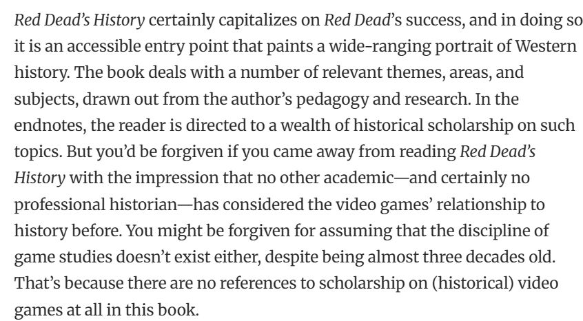 Text: Red Dead’s History certainly capitalizes on Red Dead’s success, and in doing so, it is an accessible entry point that paints a wide-ranging portrait of Western history. The book deals with a number of ­­relevant themes, areas, and subjects, drawn out from the author’s pedagogy and research. In the endnotes, the reader is directed to a wealth of historical scholarship on such topics. But you’d be forgiven if you came away from reading Red Dead’s History with the impression that no other academic—and certainly no professional historian—has considered the video games’ relationship to history before. You might be forgiven for assuming that the discipline of game studies doesn’t exist either, despite being almost three decades old. That’s because there are no references to scholarship on (historical) video games at all in this book.