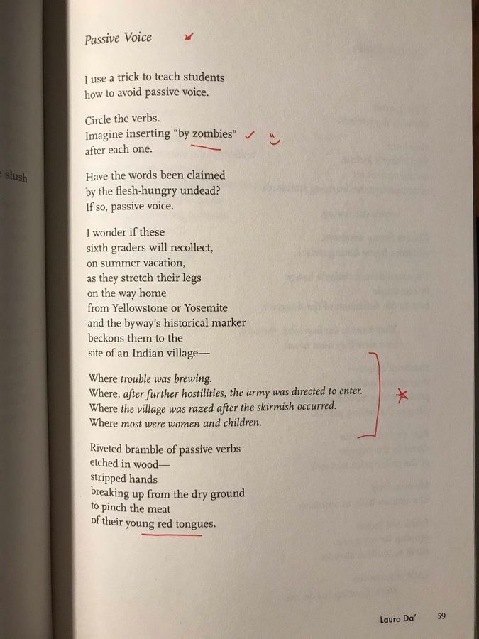 Passive Voice
BY LAURA DA’
I use a trick to teach students
how to avoid passive voice.
 
Circle the verbs.
Imagine inserting “by zombies”
after each one.
 
Have the words been claimed
by the flesh-hungry undead?
If so, passive voice.
 
I wonder if these
sixth graders will recollect,
on summer vacation,
as they stretch their legs
on the way home
from Yellowstone or Yosemite
and the byway’s historical marker
beckons them to the
site of an Indian village—
 
Where trouble was brewing.
Where, after further hostilities, the army was directed to enter. 
Where the village was razed after the skirmish occurred.
Where most were women and children.
 
Riveted bramble of passive verbs
etched in wood—
stripped hands
breaking up from the dry ground
to pinch the meat
of their young red tongues.