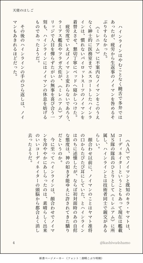 　
　ハインラインはやむことなく饒舌で多弁ではあったが、疲労から生返事のノイマンを咎めるそぶりすらなかった。
　《ミレニアム》に不案内なノイマンをこのうえなく紳士的に医務室までエスコートしたハインラインは、慣れないパイロットスーツのノイマンを着替えさせ、懇切丁寧にベッドへ寝かしつけた。
　疲労度でいえばノイマンと変わらないであろう、ラミアス艦長やフラガ大佐が、《ミレニアム》ブリッジで人目を憚らずたがいの無事を喜び合う一刻も、ハインラインにはノイマンの休息を妨げるものであったようだ。
　
　その後のハインラインの手のひら返しは、ノイマンもあきれるほどだった。
　《ＡＡ》でノイマンと既知のキラ・ヤマトは、コーディネイターということもあって現在は艦載ＭＳ隊の隊長のひとりとして《ミレニアム》に所属し、ハインラインとは技術者同士で親交があるらしい。
　顔合わせ以前に、ノイマンのことはヤマト准将の口からたびたび耳にしていた、とハインラインはのちに述懐したが、ならば初対面時のあの自侭な態度は、神の如き才能ゆえに許されてきた驕りだというのか。
　今に至ってハインラインは、顔合わせでノイマンを冷ややかにあしらったのは、素晴らしく出来のいいコーディネイターの頭脳から都合よく消し去ったようだ。
　
　
