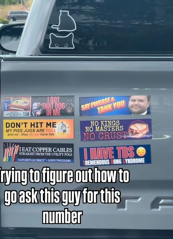 A wild array of bumper stickers. My favorite is the Don't Hit Me My Piss Jugs Are Full