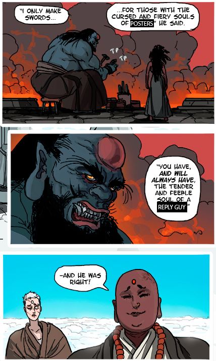 Edit of a page from Kill Six Billion Demons.

Panel 1: Manamum Mana in flashback: "I only make swords for those with the cursed and fiery souls of [edited] POSTERS"

Panel 2: Mananum Mana in flashback: "You have, and will always have the tender and feeble soul of a [edited] REPLY GUY"

Panel 3: Maya in present day: "And he was right!"