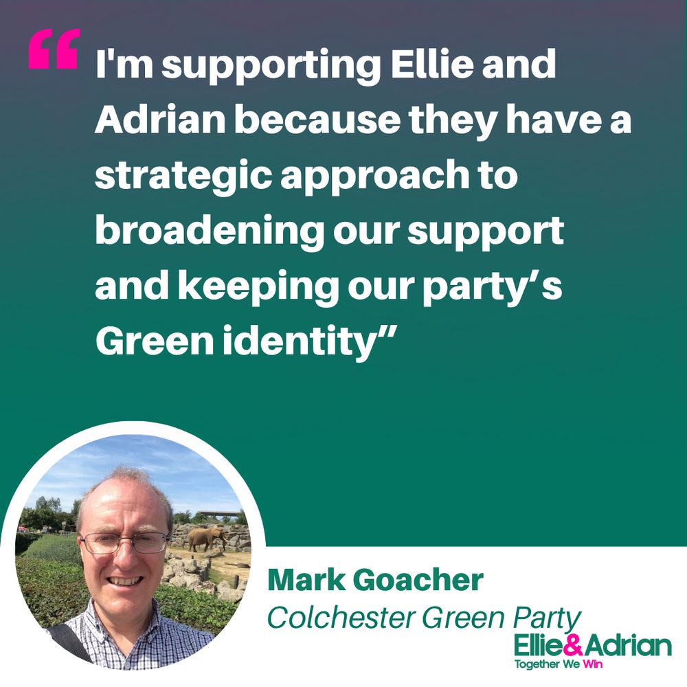 Photo of Mark Goacher, Colchester Green Party, with quote: “I’m supporting Ellie and Adrian because they have a strategic approach to broadening our support and keeping our party’s Green identity.”
