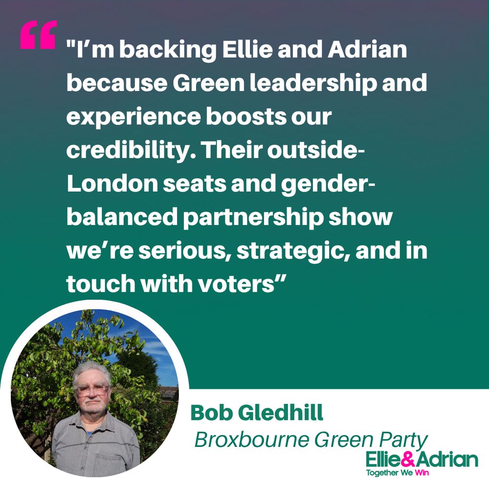 Picture of Bob Gledhill with the quote: “I’m backing Ellie and Adrian because Green leadership in Parliament boosts our credibility. Their outside-London seats and gender-balanced partnership show we’re serious, strategic, and in touch with voters.