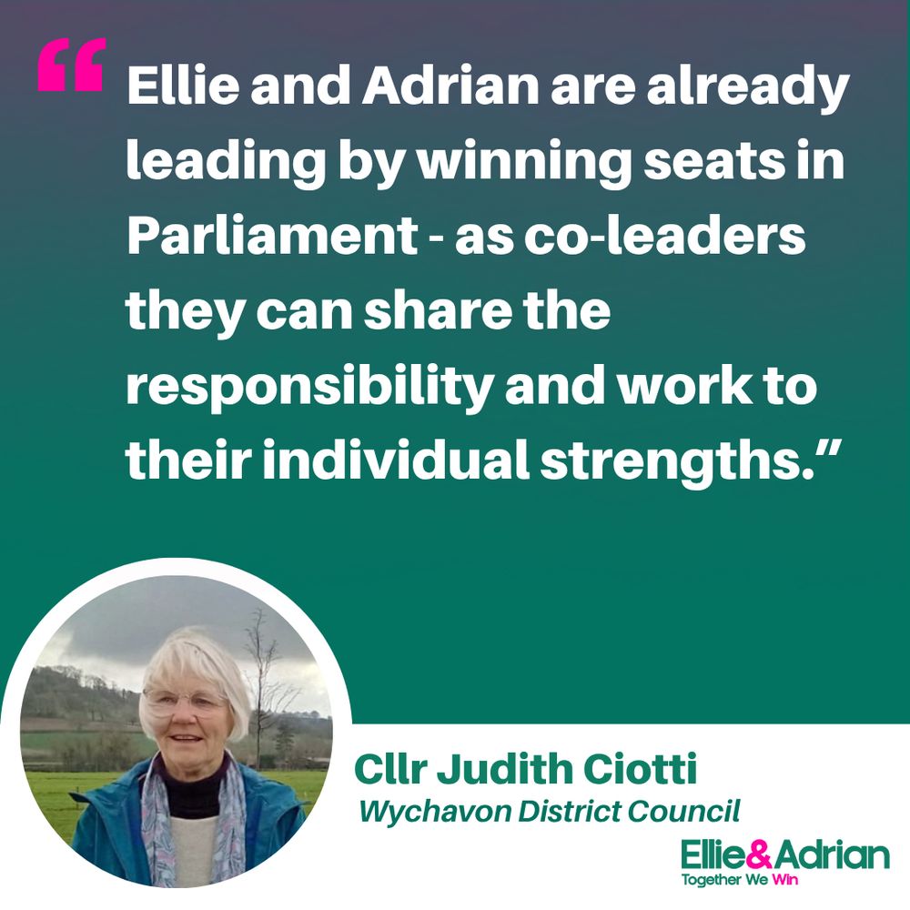 
Picture of Cllr Judith Ciotti in a circular frame. Quote reads: “Ellie and Adrian are already leading by winning seats in Parliament – as co-leaders they can share the responsibility and work to their individual strengths. I have known Ellie in many different roles for at least 15 years and have complete faith in her abilities.”