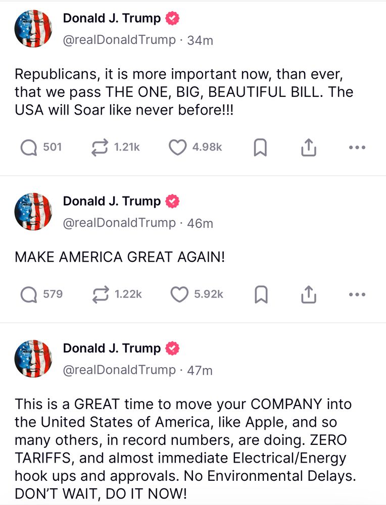 Three Truth Social posts from Trump:

“Republicans, it is more important now, than ever, that we pass THE ONE, BIG, BEAUTIFUL BILL. The USA will Soar like never before!!!”

“MAKE AMERICA GREAT AGAIN!”

“This is a GREAT time to move your COMPANY into the United States of America, like Apple, and so many others, in record numbers, are doing. ZERO TARIFFS, and almost immediate Electrical/Energy hook ups and approvals. No Environmental Delays.
DON'T WAIT, DO IT NOW!”