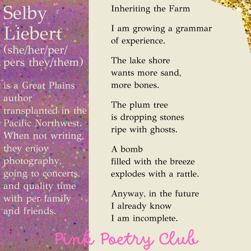 Inheriting the Farm

I am growing a grammar
of experience.

The lake shore
wants more sand,
more bones.

The plum tree
is dropping stones
ripe with ghosts.

A bomb
filled with the breeze
explodes with a rattle.

Anyway, in the future
I already know
I am incomplete.

Selby
Liebert
(she/her/per/pers they/them)


is a Great Plains author transplanted in the Pacific Northwest. When not writing, they enjoy photography, going to concerts, and quality time with per family and friends. 
