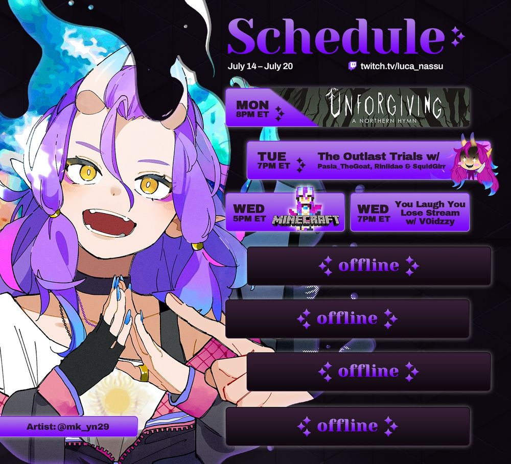 Schedule July 14 - July 20

Mon 8pm ET - Unforgiving A Northern Hymn
Tue 7pm ET - The Outlast Trails w/ Pasia_TheGoat, Riniidae & SquidGirr TTV/Pasia_TheGoat
Wed 5pm ET - Little Monsters SMP Minecraft
Wed 7pm ET - You Laugh You Lose Punishment Wheel Stream w/ V0idzzy