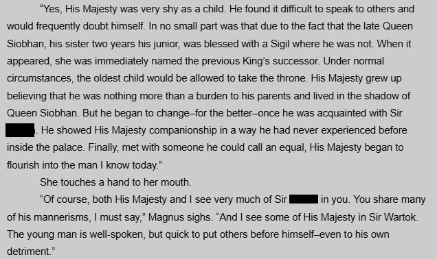 “Yes, His Majesty was very shy as a child. He found it difficult to speak to others and would frequently doubt himself. In no small part was that due to the fact that the late Queen Siobhan, his sister two years his junior, was blessed with a Sigil where he was not. When it appeared, she was immediately named the previous King’s successor. Under normal circumstances, the oldest child would be allowed to take the throne. His Majesty grew up believing that he was nothing more than a burden to his parents and lived in the shadow of Queen Siobhan. But he began to change–for the better–once he was acquainted with Sir [Blank]. He showed His Majesty companionship in a way he had never experienced before inside the palace. Finally, met with someone he could call an equal, His Majesty began to flourish into the man I know today.”
She touches a hand to her mouth.
“Of course, both His Majesty and I see very much of Sir [Blank] in you. You share many of his mannerisms, I must say,” Magnus sighs. “And I see some of His Majesty in Sir Wartok. The young man is well-spoken, but quick to put others before himself–even to his own detriment.”
