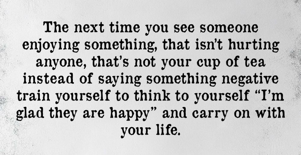 The next time you see someone enjoying something, that isn't hurting anyone, that's not your cup of tea instead of saying something negative train yourself to think to yourself "I'm glad they are happy" and carry on with your life.