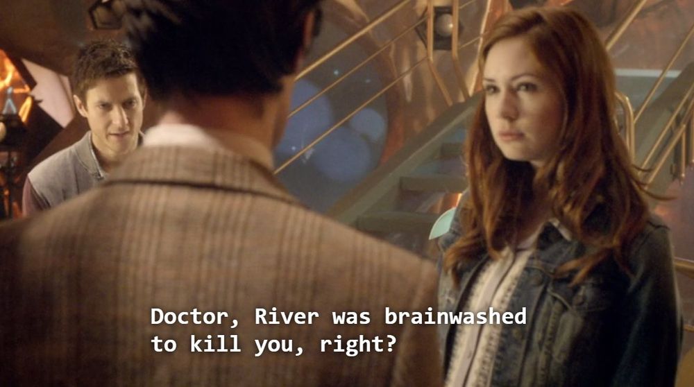 Amy saying to the 11th Doctor: "Doctor, River was brainwashed to kill you, right?"