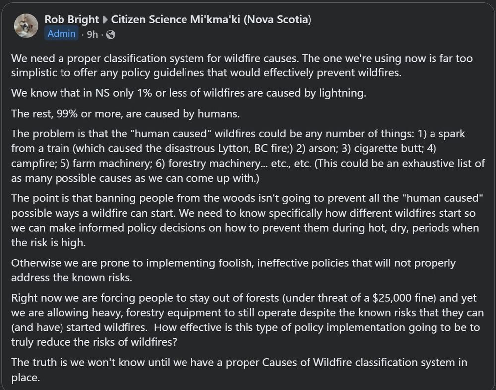 Facebook post in "Citizen Science Mi'kma'ki (Nova Scotia): "We need a proper classification system for wildfire causes. The one we're using now is far too simplistic to offer any policy guidelines that would effectively prevent wildfires.
We know that in NS only 1% or less of wildfires are caused by lightning.
The rest, 99% or more, are caused by humans.
The problem is that the "human caused" wildfires could be any number of things: 1) a spark from a train (which caused the disastrous Lytton, BC fire;) 2) arson; 3) cigarette butt; 4) campfire; 5) farm machinery; 6) forestry machinery... etc., etc. (This could be an exhaustive list of as many possible causes as we can come up with.)
The point is that banning people from the woods isn't going to prevent all the "human caused" possible ways a wildfire can start. We need to know specifically how different wildfires start so we can make informed policy decisions on how to prevent them during hot, dry, periods when the risk is high.
Otherwise we are prone to implementing foolish, ineffective policies that will not properly address the known risks.
Right now we are forcing people to stay out of forests (under threat of a $25,000 fine) and yet we are allowing heavy, forestry equipment to still operate despite the known risks that they can (and have) started wildfires.  How effective is this type of policy implementation going to be to truly reduce the risks of wildfires?
The truth is we won't know until we have a proper Causes of Wildfire classification system in place."