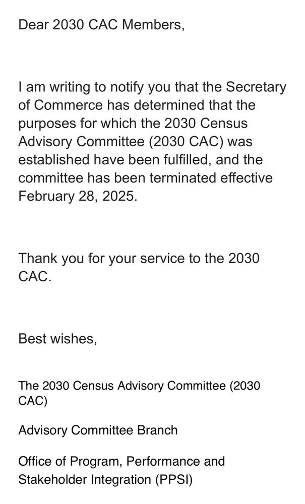 Email to members of the 2030 Census Advisory Committee, dated March 4, 2025. 

Text:

“Dear 2030 CAC Members,

I am writing to notify you that the Secretary of Commerce has determined that the purposes for which the 2030 Census Advisory Committee (2030 CAC) was established have been fulfilled, and the committee has been terminated effective February 28, 2025.

Thank you for your service to the 2030 CAC.


Best wishes,

 
The 2030 Census Advisory Committee (2030 CAC)

Advisory Committee Branch”