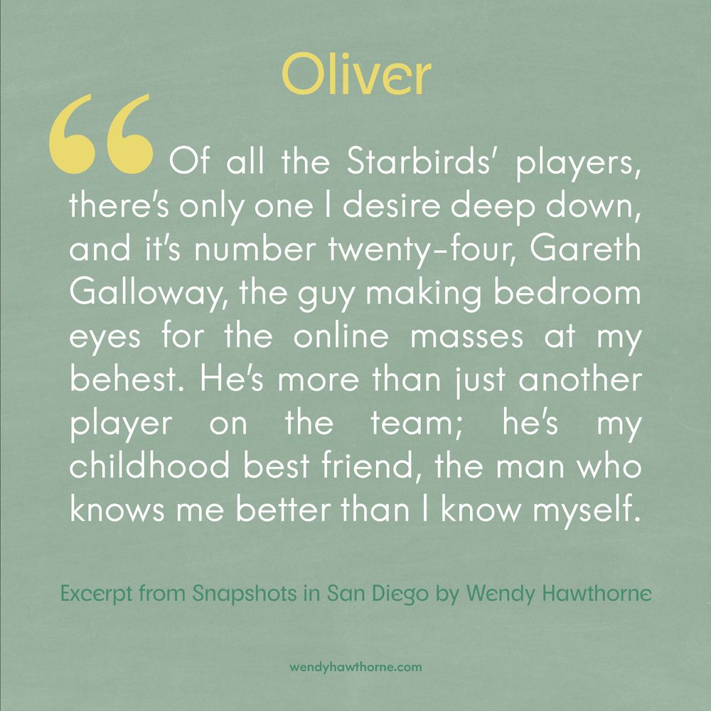 Promotion banner with a light minty green background for the book Snapshots in San Diego by Wendy Hawthorne. Banner features a quotation from the character Oliver Owen which reads, "Of all the Starbirds' players, there's only one I desire deep down, and it's number twenty-four, Gareth Galloway, the guy making bedroom eyes for the online masses at my behest. He's more than just another player on the team; he's my childhood best friend, the man who knows me better than I know myself." Book releases September 30, 2025. 