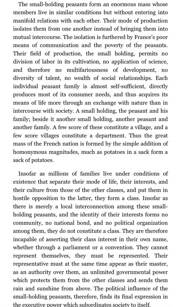 Extract from The 18th Brumaire by Karl Marx:

“The small-holding peasants form an enormous mass whose members live in similar conditions but without entering into manifold relations with each other. Their mode of production isolates them from one another instead of bringing them into mutual intercourse. The isolation is furthered by France's poor means of communication and the poverty of the peasants. Their field of production, the small holding, permits no division of labor in its cultivation, no application of science, and therefore no multifariousness of development, no diversity of talent, no wealth of social relationships. Each individual peasant family is almost self-sufficient, directly produces most of its consumer needs, and thus acquires its means of life more through an exchange with nature than in intercourse with society. A small holding, the peasant and his family; beside it another small holding, another peasant and another family. A few score of these constitute a village, and a few score villages constitute a department. Thus the great mass of the French nation is formed by the simple addition of homonymous magnitudes, much as potatoes in a sack form a sack of potatoes.
Insofar as millions of families live under conditions of existence that separate their mode of life, their interests, and their culture from those of the other classes, and put them in hostile opposition to the latter, they form a class. Insofar as there is merely a local interconnection among these small-holding peasants, and the identity of their interests forms no community, no national bond, and no political organization among them, they do not constitute a class. They are therefore incapable of asserting their class interest in their own name, whether through a parliament or a convention. They cannot represent themselves, they must be represented. Their representative must at the same time appear as their master, as an authority over them, an unlimited governmental power which p…