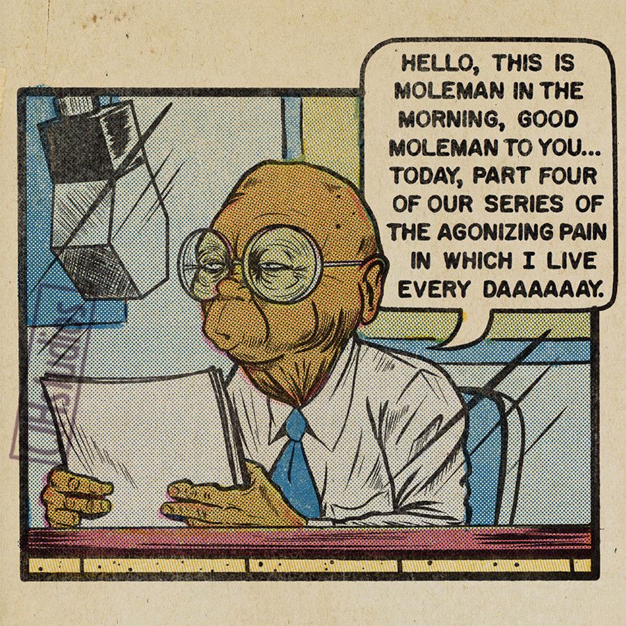 Hello, this is Moleman in the morning, good Moleman to you... today, part four of our series of the agonizing pain in which I live every daaaay.