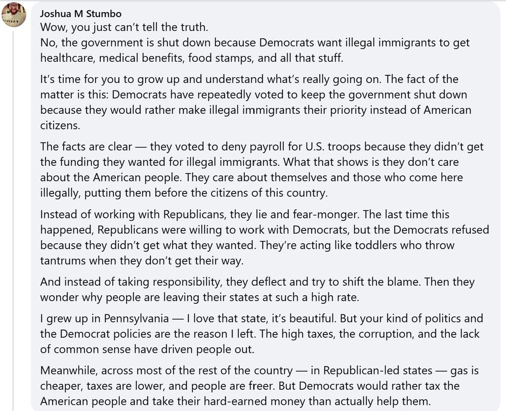 A Facebook comment on a post by Josh Shapiro that reads:
"Wow, you just can’t tell the truth.
No, the government is shut down because Democrats want illegal immigrants to get healthcare, medical benefits, food stamps, and all that stuff.
It’s time for you to grow up and understand what’s really going on. The fact of the matter is this: Democrats have repeatedly voted to keep the government shut down because they would rather make illegal immigrants their priority instead of American citizens.
The facts are clear — they voted to deny payroll for U.S. troops because they didn’t get the funding they wanted for illegal immigrants. What that shows is they don’t care about the American people. They care about themselves and those who come here illegally, putting them before the citizens of this country.
Instead of working with Republicans, they lie and fear-monger. The last time this happened, Republicans were willing to work with Democrats, but the Democrats refused because they didn’t get what they wanted. They’re acting like toddlers who throw tantrums when they don’t get their way.
And instead of taking responsibility, they deflect and try to shift the blame. Then they wonder why people are leaving their states at such a high rate.
I grew up in Pennsylvania — I love that state, it’s beautiful. But your kind of politics and the Democrat policies are the reason I left. The high taxes, the corruption, and the lack of common sense have driven people out.
Meanwhile, across most of the rest of the country — in Republican-led states — gas is cheaper, taxes are lower, and people are freer. But Democrats would rather tax the American people and take their hard-earned money than actually help them."
