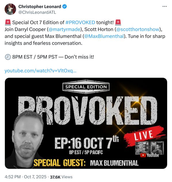 Special Oct 7 Edition of #PROVOKED tonight! Join Darryl Cooper (@martyrmade), Scott Horton (@scotthortonshow), and special guest Max Blumenthal (@MaxBlumenthal). Tune in for sharp insights and fearless conversation.

